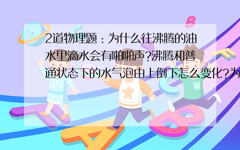 2道物理题：为什么往沸腾的油水里滴水会有啪啪声?沸腾和普通状态下的水气泡由上倒下怎么变化?为什么?