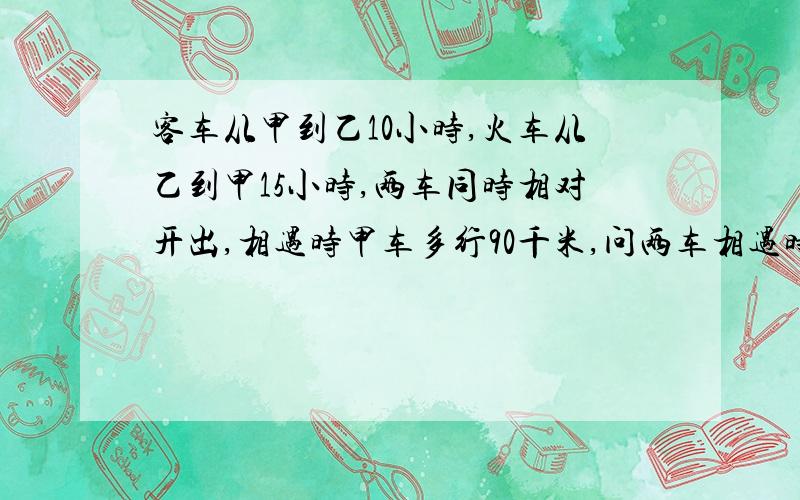 客车从甲到乙10小时,火车从乙到甲15小时,两车同时相对开出,相遇时甲车多行90千米,问两车相遇时各行多