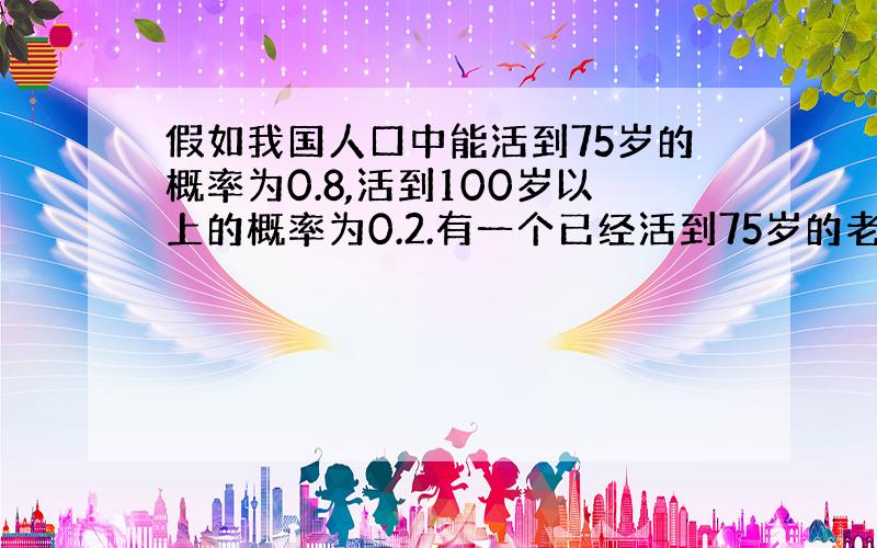 假如我国人口中能活到75岁的概率为0.8,活到100岁以上的概率为0.2.有一个已经活到75岁的老人,问能活到100