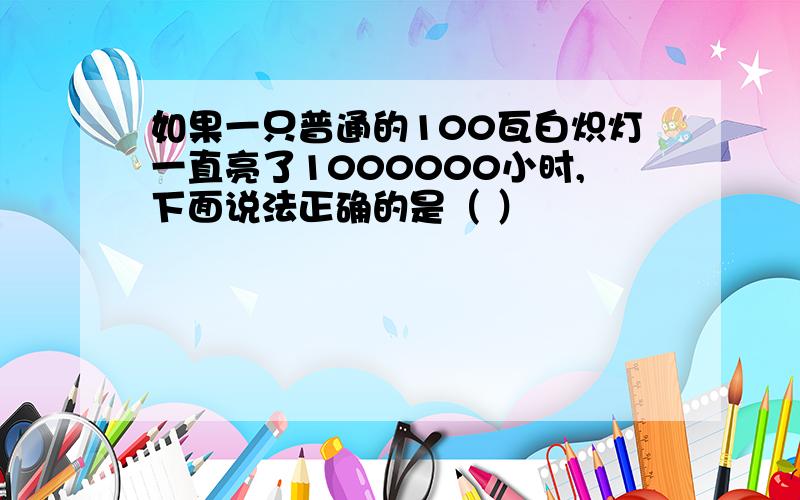 如果一只普通的100瓦白炽灯一直亮了1000000小时,下面说法正确的是（ ）