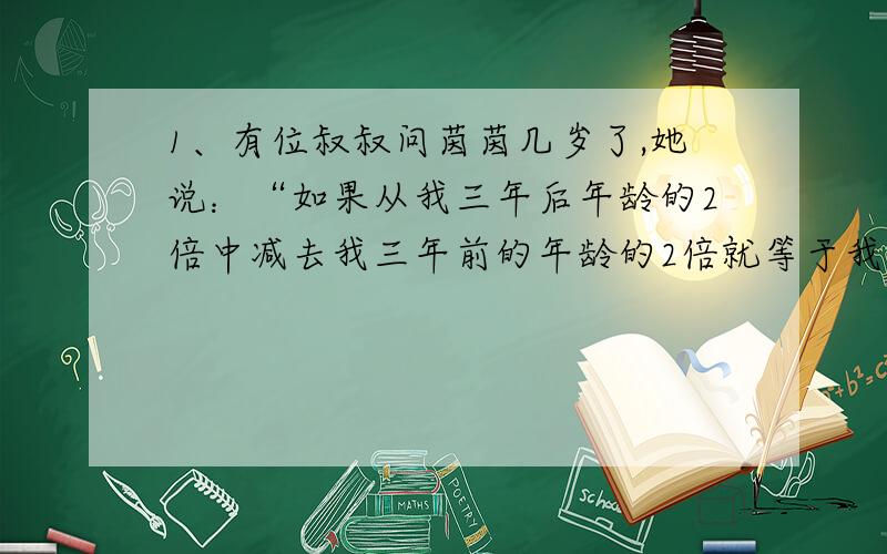 1、有位叔叔问茵茵几岁了,她说：“如果从我三年后年龄的2倍中减去我三年前的年龄的2倍就等于我现在的年龄.”请问,茵茵今年