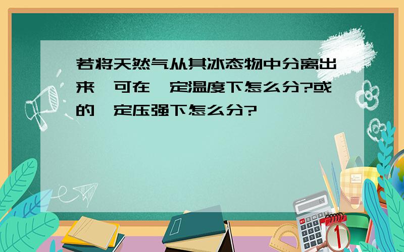 若将天然气从其冰态物中分离出来,可在一定温度下怎么分?或的一定压强下怎么分?