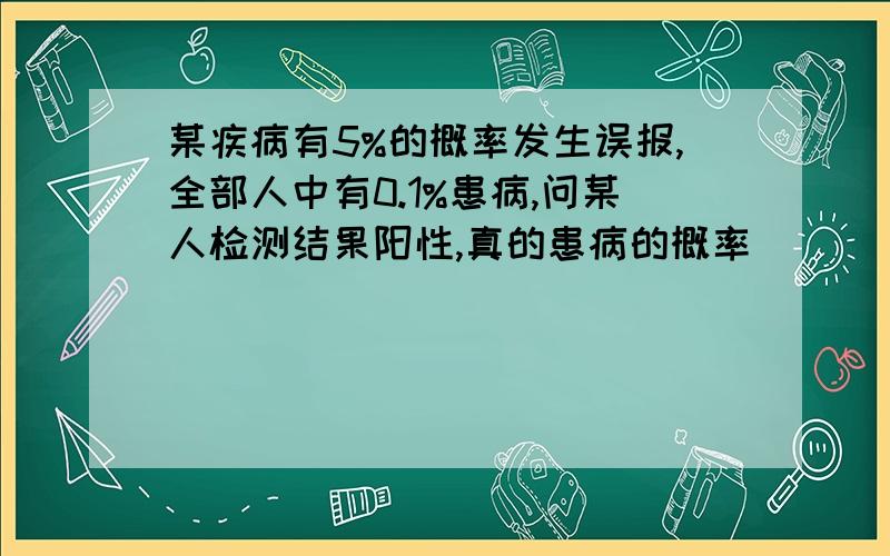 某疾病有5%的概率发生误报,全部人中有0.1%患病,问某人检测结果阳性,真的患病的概率