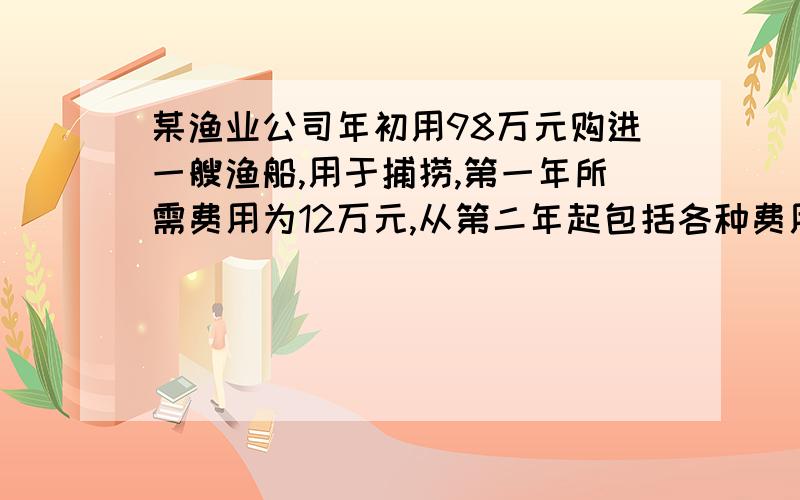 某渔业公司年初用98万元购进一艘渔船,用于捕捞,第一年所需费用为12万元,从第二年起包括各种费用均比上