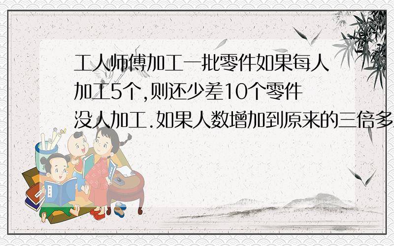 工人师傅加工一批零件如果每人加工5个,则还少差10个零件没人加工.如果人数增加到原来的三倍多三人,就会多做11个零件,问