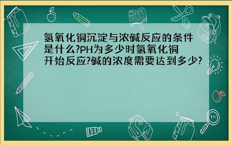 氢氧化铜沉淀与浓碱反应的条件是什么?PH为多少时氢氧化铜开始反应?碱的浓度需要达到多少?