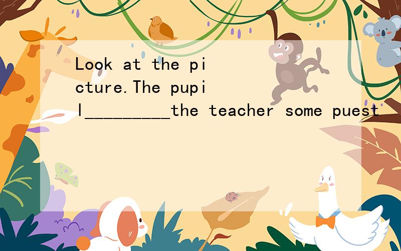 Look at the picture.The pupil_________the teacher some puest