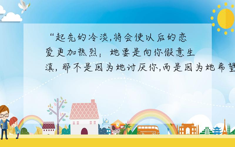 “起先的冷淡,将会使以后的恋爱更加热烈；她要是向你假意生滇, 那不是因为她讨厌你,而是因为她希望你更加爱她. ——英·莎