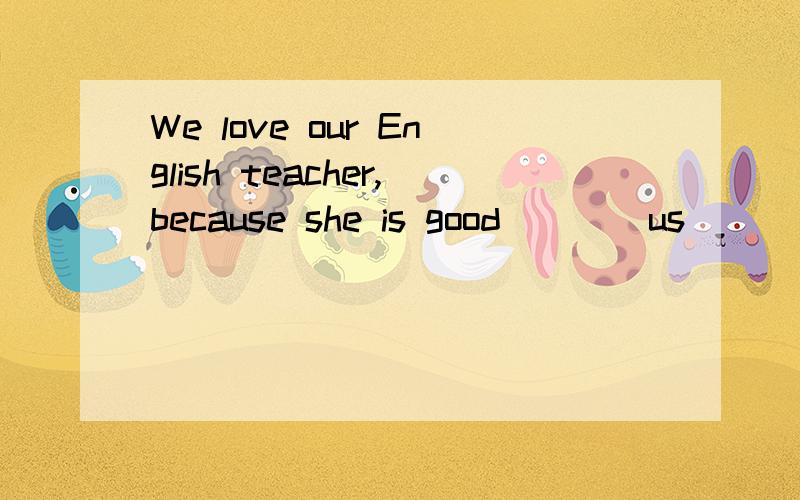 We love our English teacher,because she is good____us