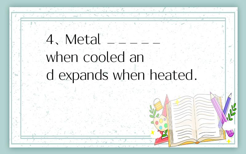 4、Metal _____ when cooled and expands when heated.