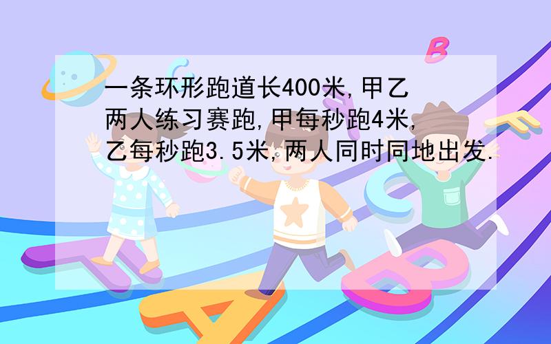 一条环形跑道长400米,甲乙两人练习赛跑,甲每秒跑4米,乙每秒跑3.5米,两人同时同地出发.