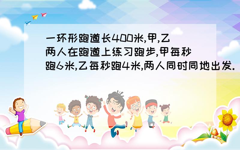 一环形跑道长400米,甲,乙两人在跑道上练习跑步,甲每秒跑6米,乙每秒跑4米,两人同时同地出发.