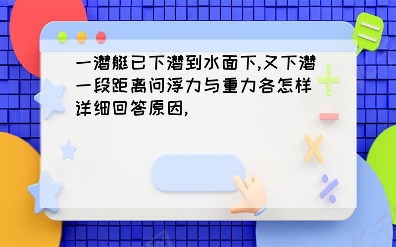 一潜艇已下潜到水面下,又下潜一段距离问浮力与重力各怎样 详细回答原因,