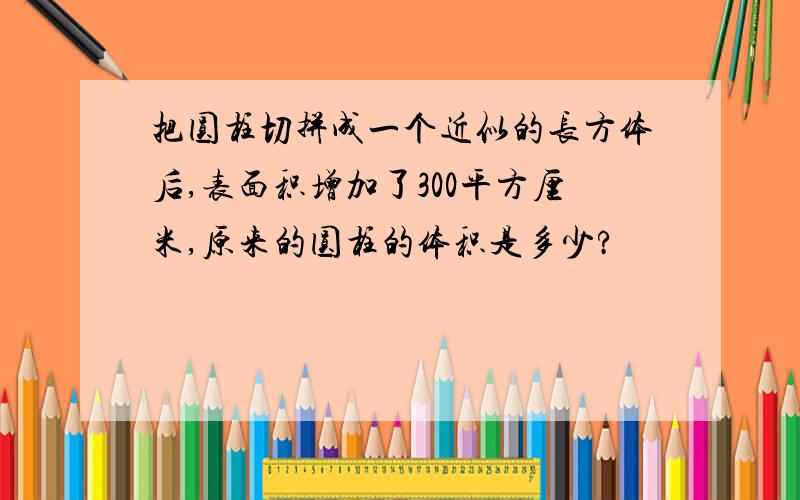 把圆柱切拼成一个近似的长方体后,表面积增加了300平方厘米,原来的圆柱的体积是多少?