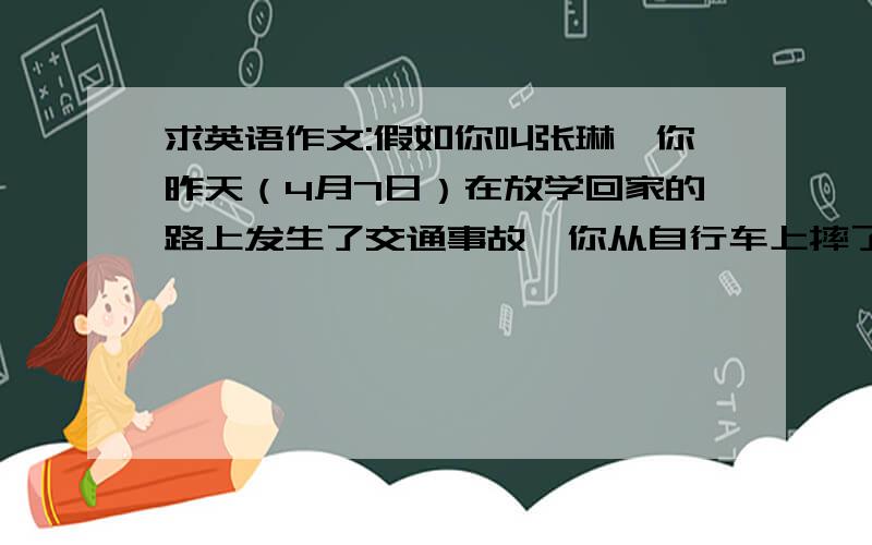 求英语作文:假如你叫张琳,你昨天（4月7日）在放学回家的路上发生了交通事故,你从自行车上摔了下来,被好心人及时送到了医院