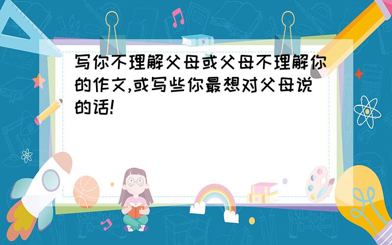 写你不理解父母或父母不理解你的作文,或写些你最想对父母说的话!