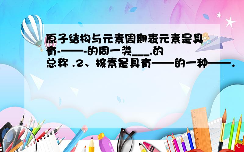 原子结构与元素周期表元素是具有-——-的同一类___.的总称 .2、核素是具有——的一种——．　　　　　　　　　　　　3