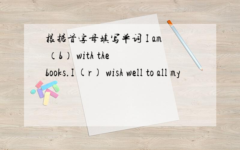 根据首字母填写单词 I am （b） with the books.I (r) wish well to all my