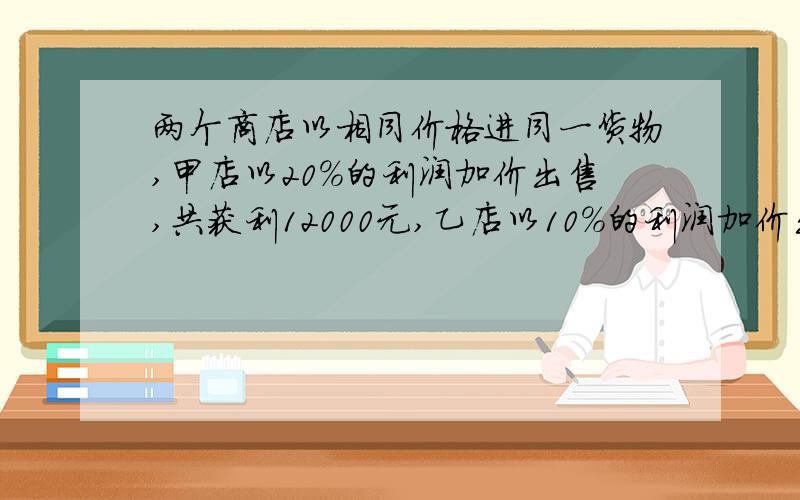 两个商店以相同价格进同一货物,甲店以20%的利润加价出售,共获利12000元,乙店以10%的利润加价出售,比甲店多销售1