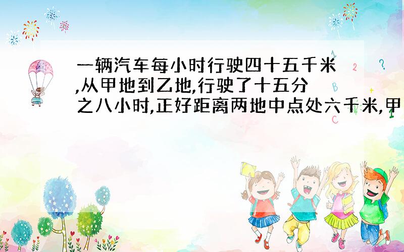 一辆汽车每小时行驶四十五千米,从甲地到乙地,行驶了十五分之八小时,正好距离两地中点处六千米,甲乙两