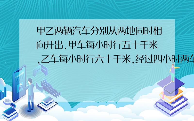 甲乙两辆汽车分别从两地同时相向开出.甲车每小时行五十千米,乙车每小时行六十千米,经过四小时两车