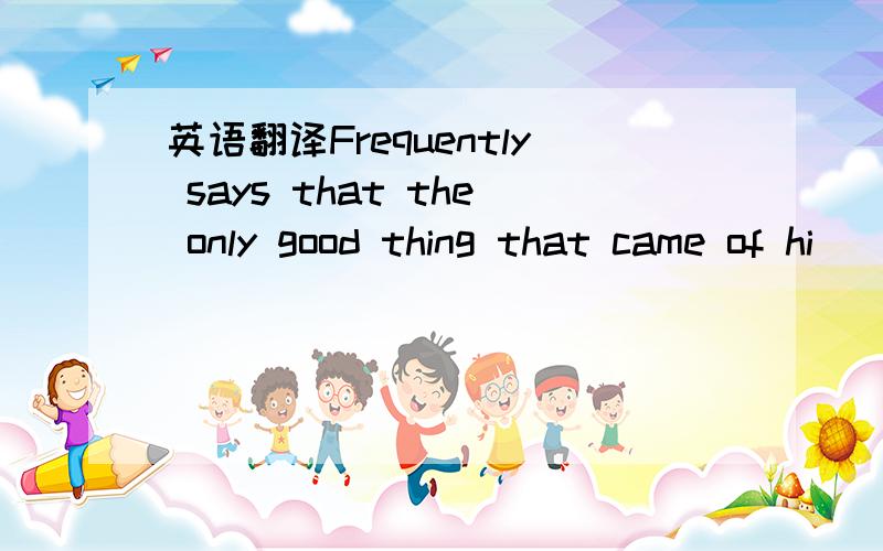 英语翻译Frequently says that the only good thing that came of hi