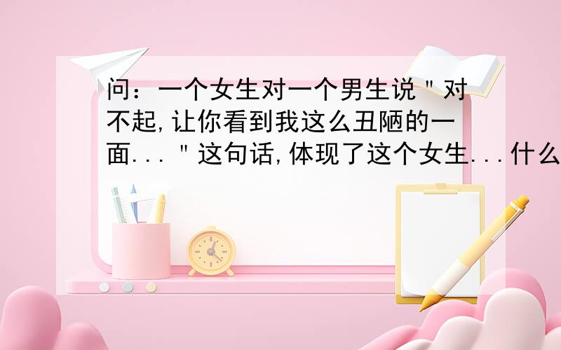 问：一个女生对一个男生说＂对不起,让你看到我这么丑陋的一面...＂这句话,体现了这个女生...什么?