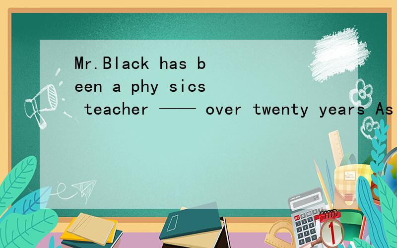 Mr.Black has been a phy sics teacher —— over twenty years As