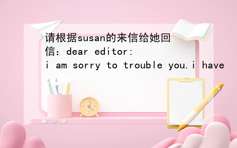 请根据susan的来信给她回信：dear editor:i am sorry to trouble you.i have