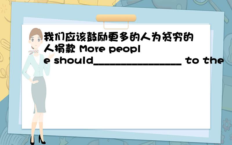 我们应该鼓励更多的人为贫穷的人捐款 More people should________________ to the