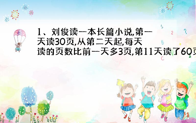 1、刘俊读一本长篇小说,第一天读30页,从第二天起,每天读的页数比前一天多3页,第11天读了60页,正好读完.这本书一共