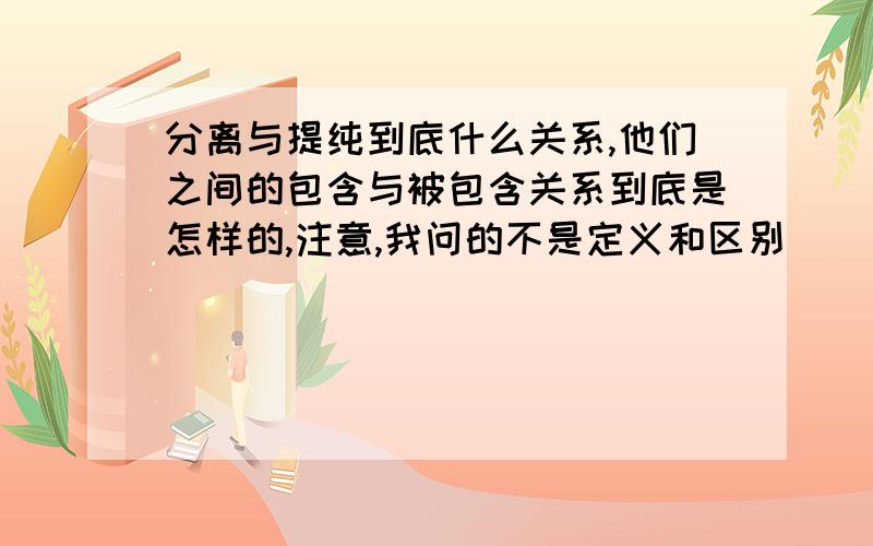 分离与提纯到底什么关系,他们之间的包含与被包含关系到底是怎样的,注意,我问的不是定义和区别