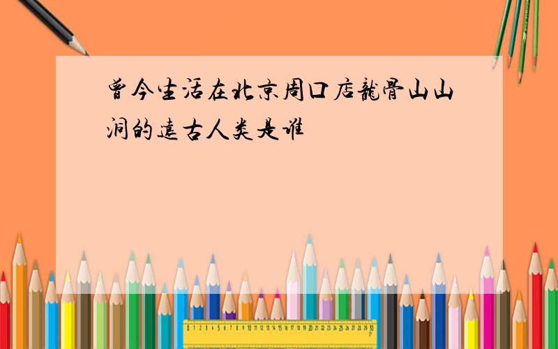 曾今生活在北京周口店龙骨山山洞的远古人类是谁