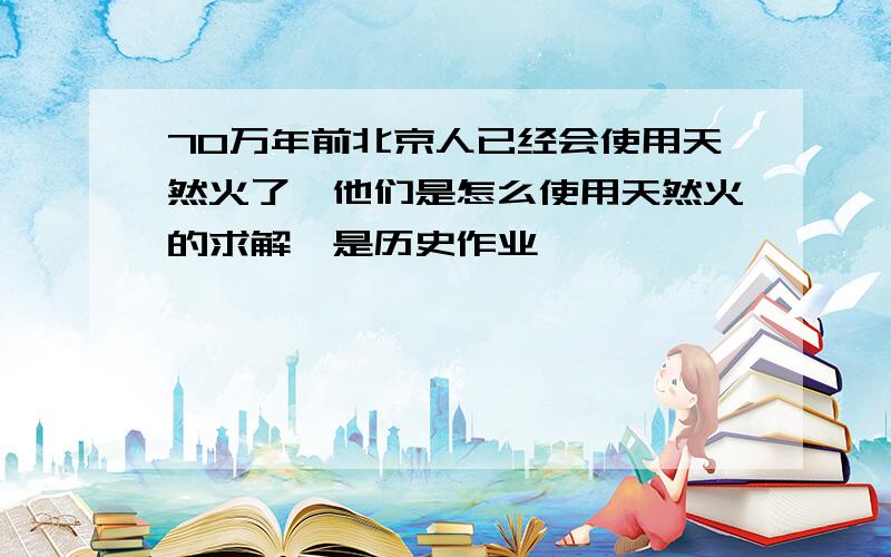 70万年前北京人已经会使用天然火了,他们是怎么使用天然火的求解,是历史作业