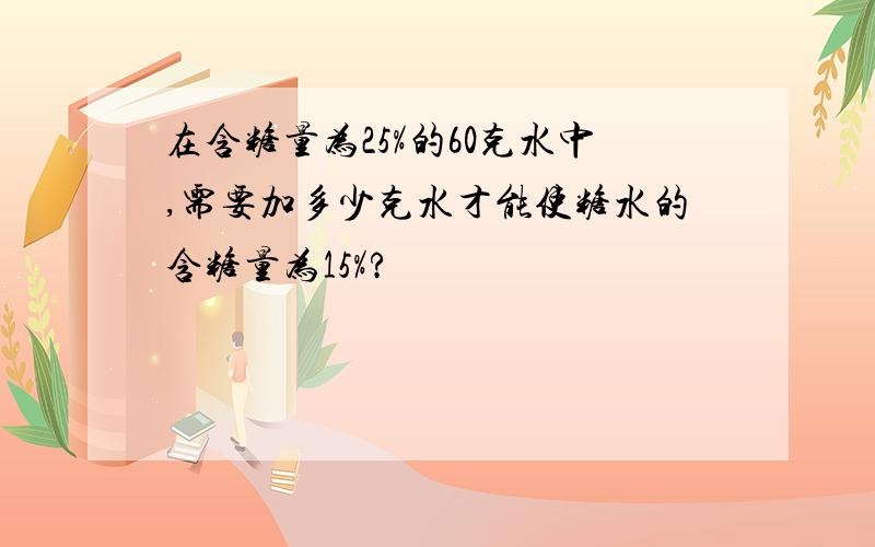 在含糖量为25%的60克水中,需要加多少克水才能使糖水的含糖量为15%?