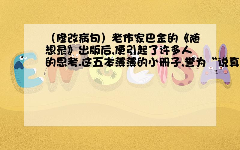 （修改病句）老作家巴金的《随想录》出版后,便引起了许多人的思考.这五本薄薄的小册子,誉为“说真话的大书”.尤其是这位老人