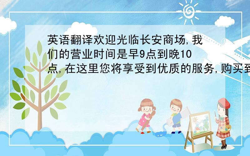 英语翻译欢迎光临长安商场,我们的营业时间是早9点到晚10点,在这里您将享受到优质的服务,购买到称心的商品.