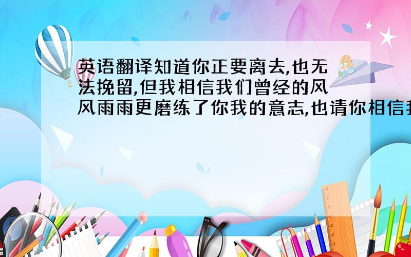 英语翻译知道你正要离去,也无法挽留,但我相信我们曾经的风风雨雨更磨练了你我的意志,也请你相信我还是那么地爱你.