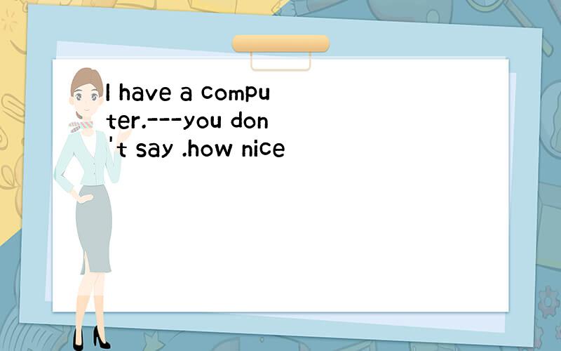 I have a computer.---you don't say .how nice