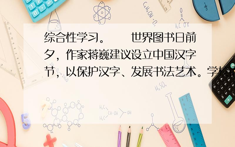 综合性学习。　　世界图书日前夕，作家蒋巍建议设立中国汉字节，以保护汉字、发展书法艺术。学校语文教研组以此为契机组织了一次