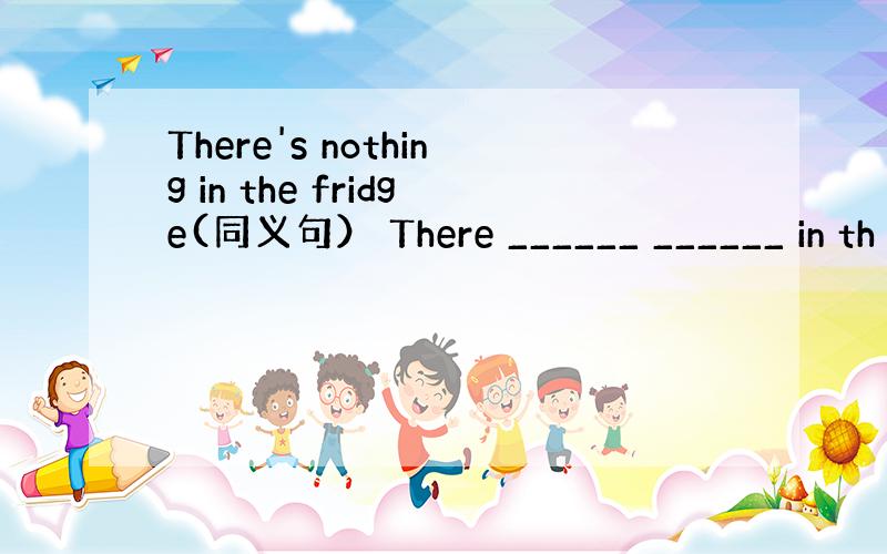 There's nothing in the fridge(同义句） There ______ ______ in th