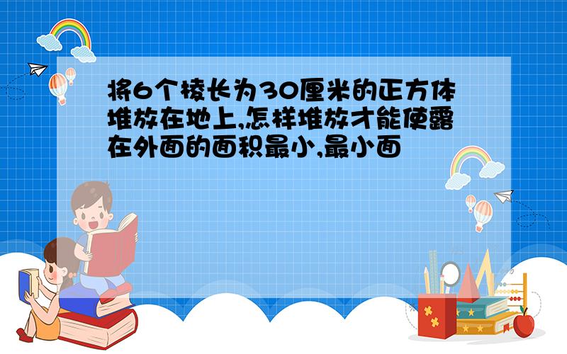 将6个棱长为30厘米的正方体堆放在地上,怎样堆放才能使露在外面的面积最小,最小面