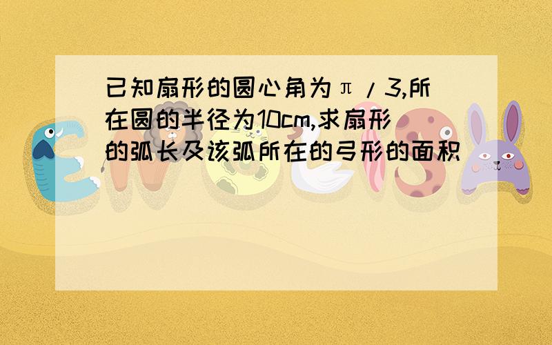 已知扇形的圆心角为π/3,所在圆的半径为10cm,求扇形的弧长及该弧所在的弓形的面积