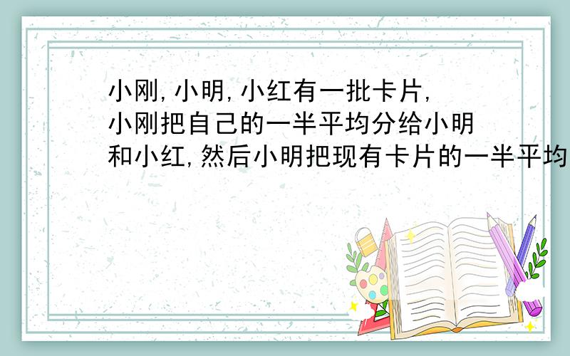 小刚,小明,小红有一批卡片,小刚把自己的一半平均分给小明和小红,然后小明把现有卡片的一半平均分给小刚和小红,小红再把现有