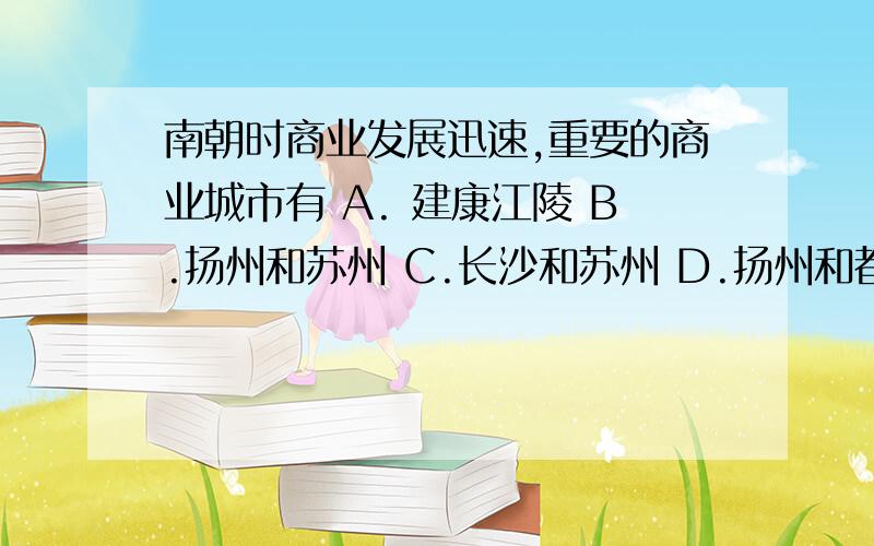 南朝时商业发展迅速,重要的商业城市有 A. 建康江陵 B.扬州和苏州 C.长沙和苏州 D.扬州和都城 下面还有↓