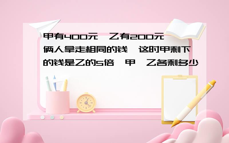 甲有400元,乙有200元,俩人拿走相同的钱,这时甲剩下的钱是乙的5倍,甲,乙各剩多少