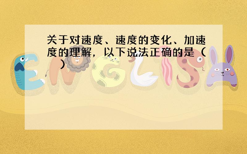 关于对速度、速度的变化、加速度的理解，以下说法正确的是（　　）