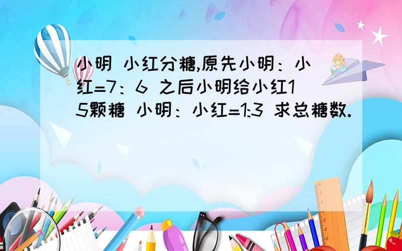 小明 小红分糖,原先小明：小红=7：6 之后小明给小红15颗糖 小明：小红=1:3 求总糖数.