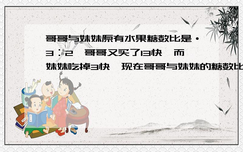 哥哥与妹妹原有水果糖数比是·3：2,哥哥又买了13快,而妹妹吃掉3快,现在哥哥与妹妹的糖数比是7：3,求两人原来各有水果