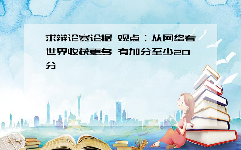 求辩论赛论据 观点：从网络看世界收获更多 有加分至少20分